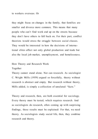 to workers overseas. Or
they might focus on changes in the family, that families are
smaller and divorce more common. This means that many
people who can’t find work end up on the streets because
they don’t have others to fall back on. For their part, conflict
theorists would stress the struggle between social classes.
They would be interested in how the decisions of interna-
tional elites affect not only global production and trade but
also the local job market, unemployment, and homelessness.
How Theory and Research Work
Together
Theory cannot stand alone. Nor can research. As sociologist
C. Wright Mills (1959) argued so forcefully, theory without
research is abstract and empty. But research without theory,
Mills added, is simply a collection of unrelated “facts.”
Theory and research, then, are both essential for sociology.
Every theory must be tested, which requires research. And
as sociologists do research, often coming up with surprising
findings, those results must be explained: For that, we need
theory. As sociologists study social life, then, they combine
research and theory.
 