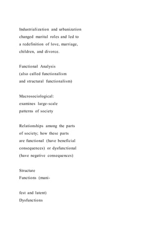 Industrialization and urbanization
changed marital roles and led to
a redefinition of love, marriage,
children, and divorce.
Functional Analysis
(also called functionalism
and structural functionalism)
Macrosociological:
examines large-scale
patterns of society
Relationships among the parts
of society; how these parts
are functional (have beneficial
consequences) or dysfunctional
(have negative consequences)
Structure
Functions (mani-
fest and latent)
Dysfunctions
 