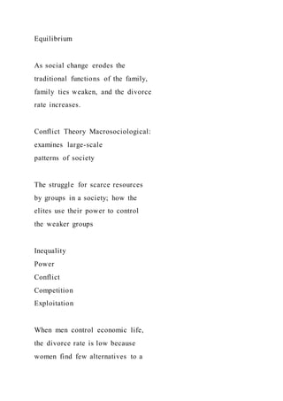 Equilibrium
As social change erodes the
traditional functions of the family,
family ties weaken, and the divorce
rate increases.
Conflict Theory Macrosociological:
examines large-scale
patterns of society
The struggle for scarce resources
by groups in a society; how the
elites use their power to control
the weaker groups
Inequality
Power
Conflict
Competition
Exploitation
When men control economic life,
the divorce rate is low because
women find few alternatives to a
 