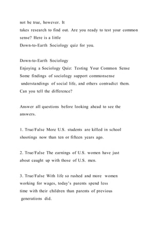 not be true, however. It
takes research to find out. Are you ready to test your common
sense? Here is a little
Down-to-Earth Sociology quiz for you.
Down-to-Earth Sociology
Enjoying a Sociology Quiz: Testing Your Common Sense
Some findings of sociology support commonsense
understandings of social life, and others contradict them.
Can you tell the difference?
Answer all questions before looking ahead to see the
answers.
1. True/False More U.S. students are killed in school
shootings now than ten or fifteen years ago.
2. True/False The earnings of U.S. women have just
about caught up with those of U.S. men.
3. True/False With life so rushed and more women
working for wages, today’s parents spend less
time with their children than parents of previous
generations did.
 