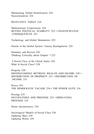 Maintaining Global Stratification 224
Neocolonialism 224
RELEVANCE TODAY 224
Multinational Corporations 224
BUYING POLITICAL STABILITY 225 • UNANTICIPATED
CONSEQUENCES 225
Technology and Global Domination 225
Strains in the Global System: Uneasy Realignments 226
Summary and Review 226
Thinking Critically about Chapter 7 227
8 Social Class in the United States 228
What Is Social Class? 230
Property 230
DISTINGUISHING BETWEEN WEALTH AND INCOME 230 •
DISTRIBUTION OF PROPERTY 231 • DISTRIBUTION OF
INCOME 231
Power 234
THE DEMOCRATIC FACADE 234 • THE POWER ELITE 234
Prestige 235
OCCUPATIONS AND PRESTIGE 235 • DISPLAYING
PRESTIGE 235
Status Inconsistency 236
Sociological Models of Social Class 238
Updating Marx 238
Updating Weber 239
 