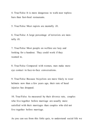 4. True/False It is more dangerous to walk near topless
bars than fast-food restaurants.
5. True/False Most rapists are mentally ill.
6. True/False A large percentage of terrorists are men-
tally ill.
7. True/False Most people on welfare are lazy and
looking for a handout. They could work if they
wanted to.
8. True/False Compared with women, men make more
eye contact in face-to-face conversations.
9. True/False Because bicyclists are more likely to wear
helmets now than a few years ago, their rate of head
injuries has dropped.
10. True/False As measured by their divorce rate, couples
who live together before marriage are usually more
satisfied with their marriages than couples who did not
live together before marriage.
As you can see from this little quiz, to understand social life we
 
