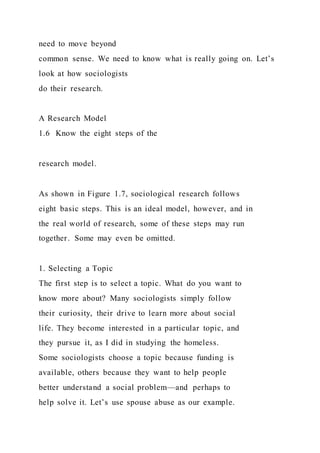 need to move beyond
common sense. We need to know what is really going on. Let’s
look at how sociologists
do their research.
A Research Model
1.6 Know the eight steps of the
research model.
As shown in Figure 1.7, sociological research follows
eight basic steps. This is an ideal model, however, and in
the real world of research, some of these steps may run
together. Some may even be omitted.
1. Selecting a Topic
The first step is to select a topic. What do you want to
know more about? Many sociologists simply follow
their curiosity, their drive to learn more about social
life. They become interested in a particular topic, and
they pursue it, as I did in studying the homeless.
Some sociologists choose a topic because funding is
available, others because they want to help people
better understand a social problem—and perhaps to
help solve it. Let’s use spouse abuse as our example.
 