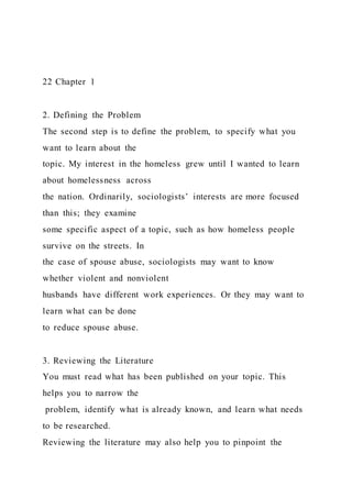 22 Chapter 1
2. Defining the Problem
The second step is to define the problem, to specify what you
want to learn about the
topic. My interest in the homeless grew until I wanted to learn
about homelessness across
the nation. Ordinarily, sociologists’ interests are more focused
than this; they examine
some specific aspect of a topic, such as how homeless people
survive on the streets. In
the case of spouse abuse, sociologists may want to know
whether violent and nonviolent
husbands have different work experiences. Or they may want to
learn what can be done
to reduce spouse abuse.
3. Reviewing the Literature
You must read what has been published on your topic. This
helps you to narrow the
problem, identify what is already known, and learn what needs
to be researched.
Reviewing the literature may also help you to pinpoint the
 