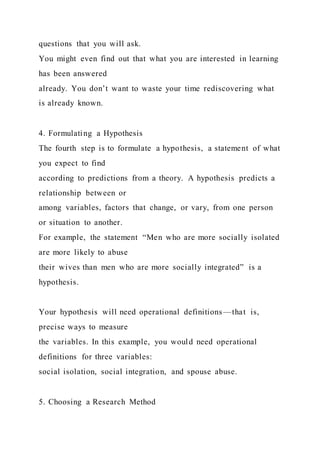 questions that you will ask.
You might even find out that what you are interested in learning
has been answered
already. You don’t want to waste your time rediscovering what
is already known.
4. Formulating a Hypothesis
The fourth step is to formulate a hypothesis, a statement of what
you expect to find
according to predictions from a theory. A hypothesis predicts a
relationship between or
among variables, factors that change, or vary, from one person
or situation to another.
For example, the statement “Men who are more socially isolated
are more likely to abuse
their wives than men who are more socially integrated” is a
hypothesis.
Your hypothesis will need operational definitions—that is,
precise ways to measure
the variables. In this example, you would need operational
definitions for three variables:
social isolation, social integration, and spouse abuse.
5. Choosing a Research Method
 