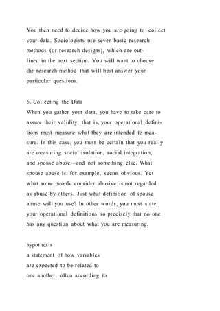 You then need to decide how you are going to collect
your data. Sociologists use seven basic research
methods (or research designs), which are out-
lined in the next section. You will want to choose
the research method that will best answer your
particular questions.
6. Collecting the Data
When you gather your data, you have to take care to
assure their validity; that is, your operational defini-
tions must measure what they are intended to mea-
sure. In this case, you must be certain that you really
are measuring social isolation, social integration,
and spouse abuse—and not something else. What
spouse abuse is, for example, seems obvious. Yet
what some people consider abusive is not regarded
as abuse by others. Just what definition of spouse
abuse will you use? In other words, you must state
your operational definitions so precisely that no one
has any question about what you are measuring.
hypothesis
a statement of how variables
are expected to be related to
one another, often according to
 