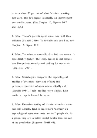 en earn about 73 percent of what full-time working
men earn. This low figure is actually an improvement
over earlier years. (See Chapter 10, Figures 10.7
and 10.8.)
3. False. Today’s parents spend more time with their
children (Bianchi 2010). To see how this could be, see
Chapter 12, Figure 12.2.
4. False. The crime rate outside fast-food restaurants is
considerably higher. The likely reason is that topless
bars hire private security and parking lot attendants
(Linz et al. 2004).
5. False. Sociologists compared the psychological
profiles of prisoners convicted of rape and
prisoners convicted of other crimes (Scully and
Marolla 1984). Their profiles were similar. Like
robbery, rape is learned behavior.
6. False. Extensive testing of Islamic terrorists shows
that they actually tend to score more “normal” on
psychological tests than most “normal” people do. As
a group, they are in better mental health than the rest
of the population (Sageman 2008b:64).
 