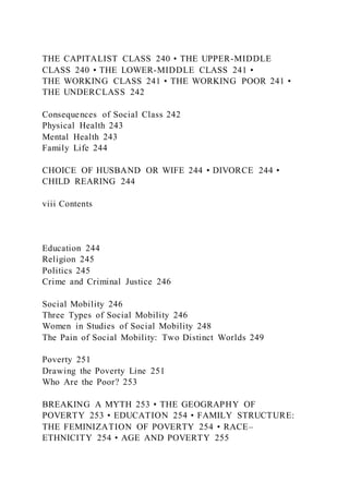 THE CAPITALIST CLASS 240 • THE UPPER-MIDDLE
CLASS 240 • THE LOWER-MIDDLE CLASS 241 •
THE WORKING CLASS 241 • THE WORKING POOR 241 •
THE UNDERCLASS 242
Consequences of Social Class 242
Physical Health 243
Mental Health 243
Family Life 244
CHOICE OF HUSBAND OR WIFE 244 • DIVORCE 244 •
CHILD REARING 244
viii Contents
Education 244
Religion 245
Politics 245
Crime and Criminal Justice 246
Social Mobility 246
Three Types of Social Mobility 246
Women in Studies of Social Mobility 248
The Pain of Social Mobility: Two Distinct Worlds 249
Poverty 251
Drawing the Poverty Line 251
Who Are the Poor? 253
BREAKING A MYTH 253 • THE GEOGRAPHY OF
POVERTY 253 • EDUCATION 254 • FAMILY STRUCTURE:
THE FEMINIZATION OF POVERTY 254 • RACE–
ETHNICITY 254 • AGE AND POVERTY 255
 