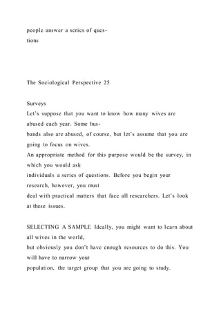 people answer a series of ques-
tions
The Sociological Perspective 25
Surveys
Let’s suppose that you want to know how many wives are
abused each year. Some hus-
bands also are abused, of course, but let’s assume that you are
going to focus on wives.
An appropriate method for this purpose would be the survey, in
which you would ask
individuals a series of questions. Before you begin your
research, however, you must
deal with practical matters that face all researchers. Let’s look
at these issues.
SELECTING A SAMPLE Ideally, you might want to learn about
all wives in the world,
but obviously you don’t have enough resources to do this. You
will have to narrow your
population, the target group that you are going to study.
 