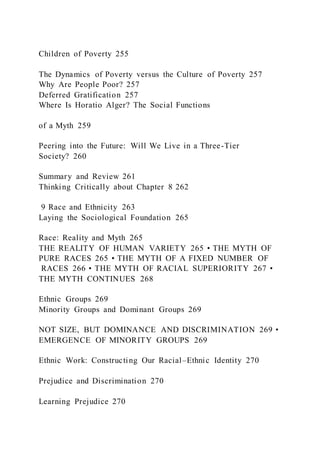 Children of Poverty 255
The Dynamics of Poverty versus the Culture of Poverty 257
Why Are People Poor? 257
Deferred Gratification 257
Where Is Horatio Alger? The Social Functions
of a Myth 259
Peering into the Future: Will We Live in a Three-Tier
Society? 260
Summary and Review 261
Thinking Critically about Chapter 8 262
9 Race and Ethnicity 263
Laying the Sociological Foundation 265
Race: Reality and Myth 265
THE REALITY OF HUMAN VARIETY 265 • THE MYTH OF
PURE RACES 265 • THE MYTH OF A FIXED NUMBER OF
RACES 266 • THE MYTH OF RACIAL SUPERIORITY 267 •
THE MYTH CONTINUES 268
Ethnic Groups 269
Minority Groups and Dominant Groups 269
NOT SIZE, BUT DOMINANCE AND DISCRIMINATION 269 •
EMERGENCE OF MINORITY GROUPS 269
Ethnic Work: Constructing Our Racial–Ethnic Identity 270
Prejudice and Discrimination 270
Learning Prejudice 270
 
