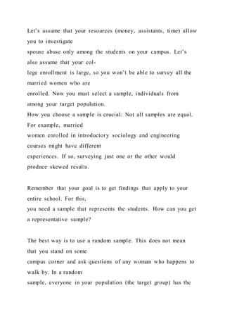 Let’s assume that your resources (money, assistants, time) allow
you to investigate
spouse abuse only among the students on your campus. Let’s
also assume that your col-
lege enrollment is large, so you won’t be able to survey all the
married women who are
enrolled. Now you must select a sample, individuals from
among your target population.
How you choose a sample is crucial: Not all samples are equal.
For example, married
women enrolled in introductory sociology and engineering
courses might have different
experiences. If so, surveying just one or the other would
produce skewed results.
Remember that your goal is to get findings that apply to your
entire school. For this,
you need a sample that represents the students. How can you get
a representative sample?
The best way is to use a random sample. This does not mean
that you stand on some
campus corner and ask questions of any woman who happens to
walk by. In a random
sample, everyone in your population (the target group) has the
 