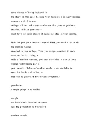 same chance of being included in
the study. In this case, because your population is every married
woman enrolled in your
college, all married women—whether first-year or graduate
students, full- or part-time—
must have the same chance of being included in your sample.
How can you get a random sample? First, you need a list of all
the married women
enrolled in your college. Then you assign a number to each
name on the list. Using a
table of random numbers, you then determine which of these
women will become part of
your sample. (Tables of random numbers are available in
statistics books and online, or
they can be generated by software programs.)
population
a target group to be studied
sample
the individuals intended to repre-
sent the population to be studied
random sample
 
