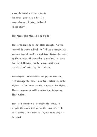 a sample in which everyone in
the target population has the
same chance of being included
in the study
The Mean The Median The Mode
The term average seems clear enough. As you
learned in grade school, to find the average, you
add a group of numbers and then divide the total
by the number of cases that you added. Assume
that the following numbers represent men
convicted of battering their wives.
To compute the second average, the median,
first arrange the cases in order—either from the
highest to the lowest or the lowest to the highest.
This arrangement will produce the following
distribution.
The third measure of average, the mode, is
simply the cases that occur the most often. In
this instance, the mode is 57, which is way off
the mark.
 