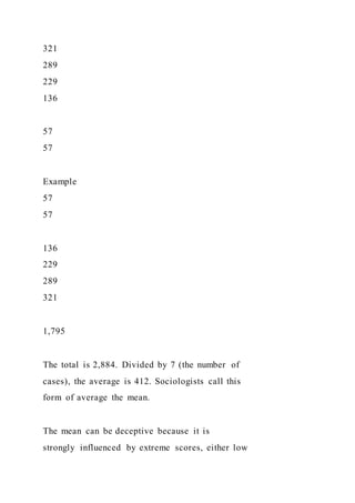 321
289
229
136
57
57
Example
57
57
136
229
289
321
1,795
The total is 2,884. Divided by 7 (the number of
cases), the average is 412. Sociologists call this
form of average the mean.
The mean can be deceptive because it is
strongly influenced by extreme scores, either low
 