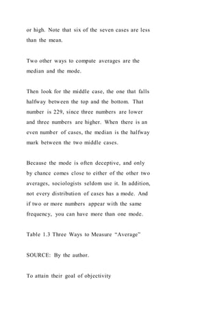 or high. Note that six of the seven cases are less
than the mean.
Two other ways to compute averages are the
median and the mode.
Then look for the middle case, the one that falls
halfway between the top and the bottom. That
number is 229, since three numbers are lower
and three numbers are higher. When there is an
even number of cases, the median is the halfway
mark between the two middle cases.
Because the mode is often deceptive, and only
by chance comes close to either of the other two
averages, sociologists seldom use it. In addition,
not every distribution of cases has a mode. And
if two or more numbers appear with the same
frequency, you can have more than one mode.
Table 1.3 Three Ways to Measure “Average”
SOURCE: By the author.
To attain their goal of objectivity
 