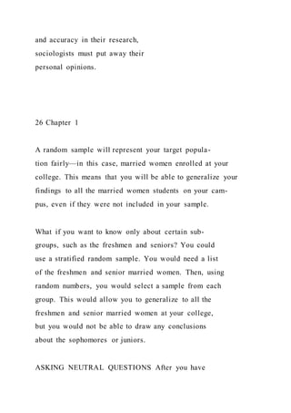 and accuracy in their research,
sociologists must put away their
personal opinions.
26 Chapter 1
A random sample will represent your target popula-
tion fairly—in this case, married women enrolled at your
college. This means that you will be able to generalize your
findings to all the married women students on your cam-
pus, even if they were not included in your sample.
What if you want to know only about certain sub-
groups, such as the freshmen and seniors? You could
use a stratified random sample. You would need a list
of the freshmen and senior married women. Then, using
random numbers, you would select a sample from each
group. This would allow you to generalize to all the
freshmen and senior married women at your college,
but you would not be able to draw any conclusions
about the sophomores or juniors.
ASKING NEUTRAL QUESTIONS After you have
 