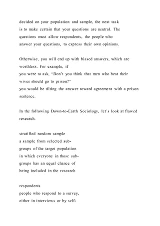 decided on your population and sample, the next task
is to make certain that your questions are neutral. The
questions must allow respondents, the people who
answer your questions, to express their own opinions.
Otherwise, you will end up with biased answers, which are
worthless. For example, if
you were to ask, “Don’t you think that men who beat their
wives should go to prison?”
you would be tilting the answer toward agreement with a prison
sentence.
In the following Down-to-Earth Sociology, let’s look at flawed
research.
stratified random sample
a sample from selected sub-
groups of the target population
in which everyone in those sub-
groups has an equal chance of
being included in the research
respondents
people who respond to a survey,
either in interviews or by self-
 