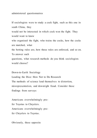 administered questionnaires
If sociologists were to study a cock fight, such as this one in
south China, they
would not be interested in which cock won the fight. They
would want to know
who organized the fight, who trains the cocks, how the cocks
are matched, what
the betting rules are, how those rules are enforced, and so on.
To answer such
questions, what research methods do you think sociologists
would choose?
Down-to-Earth Sociology
Loading the Dice: How Not to Do Research
The methods of science lend themselves to distortion,
misrepresentation, and downright fraud. Consider these
findings from surveys:
Americans overwhelmingly pre-
fer Toyotas to Chryslers.
Americans overwhelmingly pre-
fer Chryslers to Toyotas.
Obviously, these opposite
 