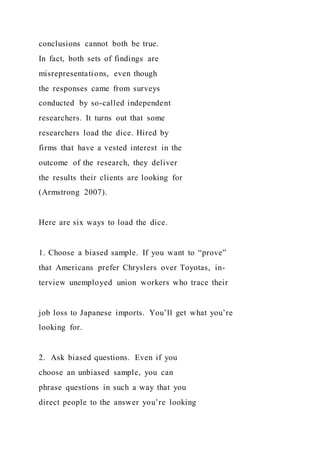 conclusions cannot both be true.
In fact, both sets of findings are
misrepresentations, even though
the responses came from surveys
conducted by so-called independent
researchers. It turns out that some
researchers load the dice. Hired by
firms that have a vested interest in the
outcome of the research, they deliver
the results their clients are looking for
(Armstrong 2007).
Here are six ways to load the dice.
1. Choose a biased sample. If you want to “prove”
that Americans prefer Chryslers over Toyotas, in-
terview unemployed union workers who trace their
job loss to Japanese imports. You’ll get what you’re
looking for.
2. Ask biased questions. Even if you
choose an unbiased sample, you can
phrase questions in such a way that you
direct people to the answer you’re looking
 