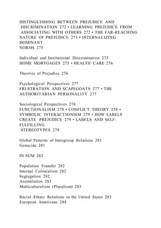 DISTINGUISHING BETWEEN PREJUDICE AND
DISCRIMINATION 272 • LEARNING PREJUDICE FROM
ASSOCIATING WITH OTHERS 272 • THE FAR-REACHING
NATURE OF PREJUDICE 273 • INTERNALIZING
DOMINANT
NORMS 275
Individual and Institutional Discrimination 275
HOME MORTGAGES 275 • HEALTH CARE 276
Theories of Prejudice 276
Psychological Perspectives 277
FRUSTRATION AND SCAPEGOATS 277 • THE
AUTHORITARIAN PERSONALITY 277
Sociological Perspectives 278
FUNCTIONALISM 278 • CONFLICT THEORY 278 •
SYMBOLIC INTERACTIONISM 279 • HOW LABELS
CREATE PREJUDICE 279 • LABELS AND SELF-
FULFILLING
STEREOTYPES 279
Global Patterns of Intergroup Relations 281
Genocide 281
IN SUM 282
Population Transfer 282
Internal Colonialism 282
Segregation 282
Assimilation 283
Multiculturalism (Pluralism) 283
Racial–Ethnic Relations in the United States 283
European Americans 284
 