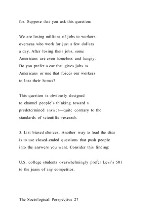 for. Suppose that you ask this question:
We are losing millions of jobs to workers
overseas who work for just a few dollars
a day. After losing their jobs, some
Americans are even homeless and hungry.
Do you prefer a car that gives jobs to
Americans or one that forces our workers
to lose their homes?
This question is obviously designed
to channel people’s thinking toward a
predetermined answer—quite contrary to the
standards of scientific research.
3. List biased choices. Another way to load the dice
is to use closed-ended questions that push people
into the answers you want. Consider this finding:
U.S. college students overwhelmingly prefer Levi’s 501
to the jeans of any competitor.
The Sociological Perspective 27
 