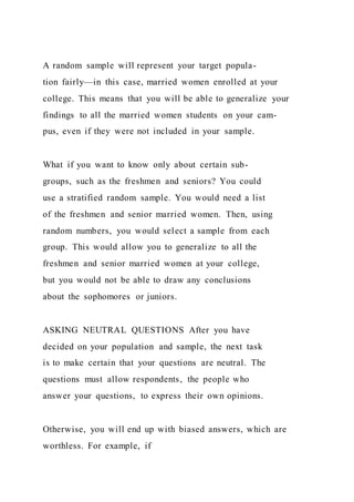 A random sample will represent your target popula-
tion fairly—in this case, married women enrolled at your
college. This means that you will be able to generalize your
findings to all the married women students on your cam-
pus, even if they were not included in your sample.
What if you want to know only about certain sub-
groups, such as the freshmen and seniors? You could
use a stratified random sample. You would need a list
of the freshmen and senior married women. Then, using
random numbers, you would select a sample from each
group. This would allow you to generalize to all the
freshmen and senior married women at your college,
but you would not be able to draw any conclusions
about the sophomores or juniors.
ASKING NEUTRAL QUESTIONS After you have
decided on your population and sample, the next task
is to make certain that your questions are neutral. The
questions must allow respondents, the people who
answer your questions, to express their own opinions.
Otherwise, you will end up with biased answers, which are
worthless. For example, if
 