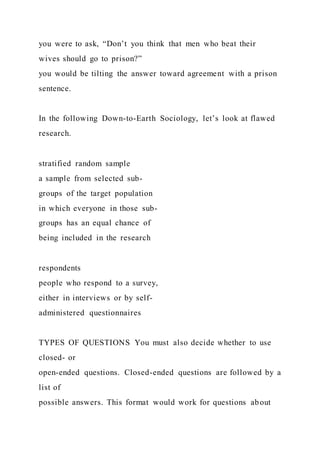 you were to ask, “Don’t you think that men who beat their
wives should go to prison?”
you would be tilting the answer toward agreement with a prison
sentence.
In the following Down-to-Earth Sociology, let’s look at flawed
research.
stratified random sample
a sample from selected sub-
groups of the target population
in which everyone in those sub-
groups has an equal chance of
being included in the research
respondents
people who respond to a survey,
either in interviews or by self-
administered questionnaires
TYPES OF QUESTIONS You must also decide whether to use
closed- or
open-ended questions. Closed-ended questions are followed by a
list of
possible answers. This format would work for questions about
 