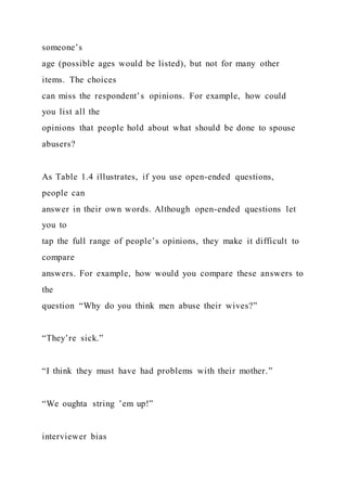 someone’s
age (possible ages would be listed), but not for many other
items. The choices
can miss the respondent’s opinions. For example, how could
you list all the
opinions that people hold about what should be done to spouse
abusers?
As Table 1.4 illustrates, if you use open-ended questions,
people can
answer in their own words. Although open-ended questions let
you to
tap the full range of people’s opinions, they make it difficult to
compare
answers. For example, how would you compare these answers to
the
question “Why do you think men abuse their wives?”
“They’re sick.”
“I think they must have had problems with their mother.”
“We oughta string ’em up!”
interviewer bias
 