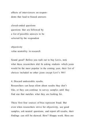 effects of interviewers on respon-
dents that lead to biased answers
closed-ended questions
questions that are followed by
a list of possible answers to be
selected by the respondent
objectivity
value neutrality in research
Sound good? Before you rush out to buy Levis, note
what these researchers did: In asking students which jeans
would be the most popular in the coming year, their list of
choices included no other jeans except Levi’s 501!
4. Discard undesirable results.
Researchers can keep silent about results they don’t
like, or they can continue to survey samples until they
find one that matches what they are looking for.
These first four sources of bias represent fraud. But
even when researchers strive for objectivity, use good
samples, ask neutral questions, and report all results, their
findings can still be skewed. How? Sloppy work. Here are
 