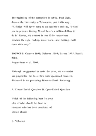 The beginning of the corruption is subtle. Paul Light,
dean at the University of Minnesota, put it this way:
“A funder will never come to an academic and say, ‘I want
you to produce finding X, and here’s a million dollars to
do it.’ Rather, the subtext is that if the researchers
produce the right finding, more work—and funding—will
come their way.”
SOURCES: Crossen 1991; Goleman 1993; Barnes 1995; Resnik
2000;
Augoustinos et al. 2009.
Although exaggerated to make the point, the cartoonist
has pinpointed the basic flaw with sponsored research,
discussed in the preceding Down-to-Earth Sociology.
A. Closed-Ended Question B. Open-Ended Question
Which of the following best fits your
idea of what should be done to
someone who has been convicted of
spouse abuse?
1. Probation
 