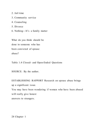 2. Jail time
3. Community service
4. Counseling
5. Divorce
6. Nothing—It’s a family matter
What do you think should be
done to someone who has
been convicted of spouse
abuse?
Table 1.4 Closed- and Open-Ended Questions
SOURCE: By the author.
ESTABLISHING RAPPORT Research on spouse abuse brings
up a significant issue.
You may have been wondering if women who have been abused
will really give honest
answers to strangers.
28 Chapter 1
 