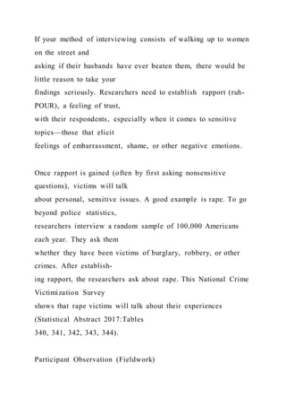 If your method of interviewing consists of walking up to women
on the street and
asking if their husbands have ever beaten them, there would be
little reason to take your
findings seriously. Researchers need to establish rapport (ruh-
POUR), a feeling of trust,
with their respondents, especially when it comes to sensitive
topics—those that elicit
feelings of embarrassment, shame, or other negative emotions.
Once rapport is gained (often by first asking nonsensitive
questions), victims will talk
about personal, sensitive issues. A good example is rape. To go
beyond police statistics,
researchers interview a random sample of 100,000 Americans
each year. They ask them
whether they have been victims of burglary, robbery, or other
crimes. After establish-
ing rapport, the researchers ask about rape. This National Crime
Victimization Survey
shows that rape victims will talk about their experiences
(Statistical Abstract 2017:Tables
340, 341, 342, 343, 344).
Participant Observation (Fieldwork)
 