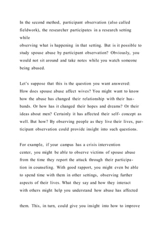 In the second method, participant observation (also called
fieldwork), the researcher participates in a research setting
while
observing what is happening in that setting. But is it possible to
study spouse abuse by participant observation? Obviously, you
would not sit around and take notes while you watch someone
being abused.
Let’s suppose that this is the question you want answered:
How does spouse abuse affect wives? You might want to know
how the abuse has changed their relationship with their hus-
bands. Or how has it changed their hopes and dreams? Or their
ideas about men? Certainly it has affected their self- concept as
well. But how? By observing people as they live their lives, par-
ticipant observation could provide insight into such questions.
For example, if your campus has a crisis intervention
center, you might be able to observe victims of spouse abuse
from the time they report the attack through their participa-
tion in counseling. With good rapport, you might even be able
to spend time with them in other settings, observing further
aspects of their lives. What they say and how they interact
with others might help you understand how abuse has affected
them. This, in turn, could give you insight into how to improve
 