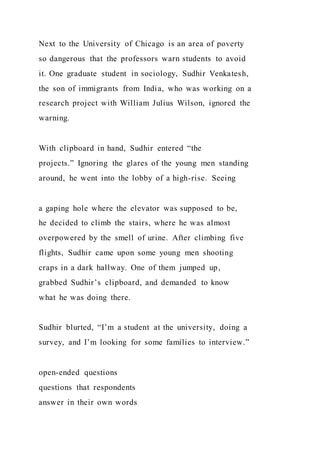 Next to the University of Chicago is an area of poverty
so dangerous that the professors warn students to avoid
it. One graduate student in sociology, Sudhir Venkatesh,
the son of immigrants from India, who was working on a
research project with William Julius Wilson, ignored the
warning.
With clipboard in hand, Sudhir entered “the
projects.” Ignoring the glares of the young men standing
around, he went into the lobby of a high-rise. Seeing
a gaping hole where the elevator was supposed to be,
he decided to climb the stairs, where he was almost
overpowered by the smell of urine. After climbing five
flights, Sudhir came upon some young men shooting
craps in a dark hallway. One of them jumped up,
grabbed Sudhir’s clipboard, and demanded to know
what he was doing there.
Sudhir blurted, “I’m a student at the university, doing a
survey, and I’m looking for some families to interview.”
open-ended questions
questions that respondents
answer in their own words
 