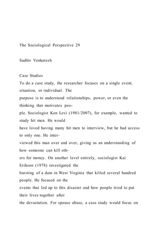 The Sociological Perspective 29
Sudhir Venkatesh
Case Studies
To do a case study, the researcher focuses on a single event,
situation, or individual. The
purpose is to understand relationships, power, or even the
thinking that motivates peo-
ple. Sociologist Ken Levi (1981/2007), for example, wanted to
study hit men. He would
have loved having many hit men to interview, but he had access
to only one. He inter-
viewed this man over and over, giving us an understanding of
how someone can kill oth-
ers for money. On another level entirely, sociologist Kai
Erikson (1978) investigated the
bursting of a dam in West Virginia that killed several hundred
people. He focused on the
events that led up to this disaster and how people tried to put
their lives together after
the devastation. For spouse abuse, a case study would focus on
 