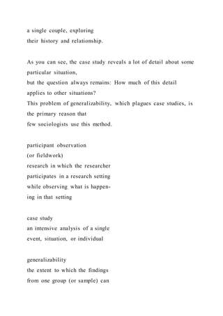 a single couple, exploring
their history and relationship.
As you can see, the case study reveals a lot of detail about some
particular situation,
but the question always remains: How much of this detail
applies to other situations?
This problem of generalizability, which plagues case studies, is
the primary reason that
few sociologists use this method.
participant observation
(or fieldwork)
research in which the researcher
participates in a research setting
while observing what is happen-
ing in that setting
case study
an intensive analysis of a single
event, situation, or individual
generalizability
the extent to which the findings
from one group (or sample) can
 