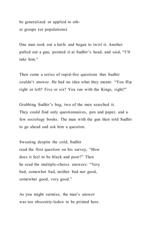 be generalized or applied to oth-
er groups (or populations)
One man took out a knife and began to twirl it. Another
pulled out a gun, pointed it at Sudhir’s head, and said, “I’ll
take him.”
Then came a series of rapid-fire questions that Sudhir
couldn’t answer. He had no idea what they meant: “You flip
right or left? Five or six? You run with the Kings, right?”
Grabbing Sudhir’s bag, two of the men searched it.
They could find only questionnaires, pen and paper, and a
few sociology books. The man with the gun then told Sudhir
to go ahead and ask him a question.
Sweating despite the cold, Sudhir
read the first question on his survey, “How
does it feel to be black and poor?” Then
he read the multiple-choice answers: “Very
bad, somewhat bad, neither bad nor good,
somewhat good, very good.”
As you might surmise, the man’s answer
was too obscenity-laden to be printed here.
 