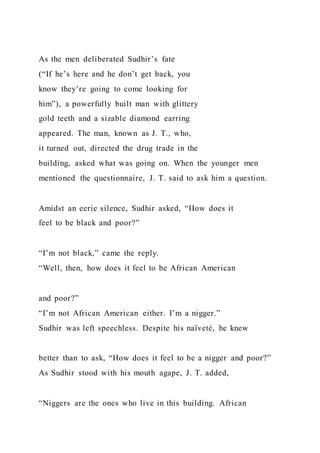 As the men deliberated Sudhir’s fate
(“If he’s here and he don’t get back, you
know they’re going to come looking for
him”), a powerfully built man with glittery
gold teeth and a sizable diamond earring
appeared. The man, known as J. T., who,
it turned out, directed the drug trade in the
building, asked what was going on. When the younger men
mentioned the questionnaire, J. T. said to ask him a question.
Amidst an eerie silence, Sudhir asked, “How does it
feel to be black and poor?”
“I’m not black,” came the reply.
“Well, then, how does it feel to be African American
and poor?”
“I’m not African American either. I’m a nigger.”
Sudhir was left speechless. Despite his naïveté, he knew
better than to ask, “How does it feel to be a nigger and poor?”
As Sudhir stood with his mouth agape, J. T. added,
“Niggers are the ones who live in this building. African
 
