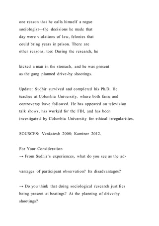 one reason that he calls himself a rogue
sociologist—the decisions he made that
day were violations of law, felonies that
could bring years in prison. There are
other reasons, too: During the research, he
kicked a man in the stomach, and he was present
as the gang planned drive-by shootings.
Update: Sudhir survived and completed his Ph.D. He
teaches at Columbia University, where both fame and
controversy have followed. He has appeared on television
talk shows, has worked for the FBI, and has been
investigated by Columbia University for ethical irregularities.
SOURCES: Venkatesh 2008; Kaminer 2012.
For Your Consideration
→ From Sudhir’s experiences, what do you see as the ad-
vantages of participant observation? Its disadvantages?
→ Do you think that doing sociological research justifies
being present at beatings? At the planning of drive-by
shootings?
 