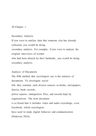 30 Chapter 1
Secondary Analysis
If you were to analyze data that someone else has already
collected, you would be doing
secondary analysis. For example, if you were to analyze the
original interviews of women
who had been abused by their husbands, you would be doing
secondary analysis.
Analysis of Documents
The fifth method that sociologists use is the analysis of
documents. To investigate social
life, they examine such diverse sources as books, newspapers,
diaries, bank records,
police reports, immigration files, and records kept by
organizations. The term document
is so broad that it includes video and audio recordings, even
Facebook, which sociologists
have used to study digital behavior and communication
(Pedersen 2016).
 