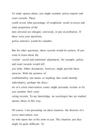 To study spouse abuse, you might examine police reports and
court records. These
could reveal what percentage of complaints result in arrest and
what proportion of the
men arrested are charged, convicted, or put on probation. If
these were your questions,
police statistics would be valuable.
But for other questions, those records would be useless. If you
want to learn about the
victims’ social and emotional adjustment, for example, police
and court records would tell
you little. Other documents, however, might provide these
answers. With the promise of
confidentiality (no names or anything that could identify
individuals), perhaps the direc-
tor of a crisis intervention center might persuade victims to let
you examine their coun-
seling records. To my knowledge, no sociologist has yet studied
spouse abuse in this way.
Of course, I am presenting an ideal situation: the director of a
crisis intervention cen-
ter who opens her or his arms to you. The situation you face
might be quite different. To
 