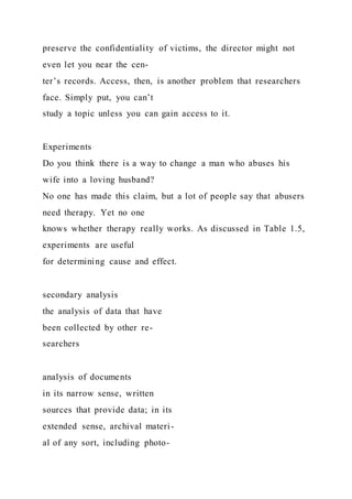 preserve the confidentiality of victims, the director might not
even let you near the cen-
ter’s records. Access, then, is another problem that researchers
face. Simply put, you can’t
study a topic unless you can gain access to it.
Experiments
Do you think there is a way to change a man who abuses his
wife into a loving husband?
No one has made this claim, but a lot of people say that abusers
need therapy. Yet no one
knows whether therapy really works. As discussed in Table 1.5,
experiments are useful
for determining cause and effect.
secondary analysis
the analysis of data that have
been collected by other re-
searchers
analysis of documents
in its narrow sense, written
sources that provide data; in its
extended sense, archival materi-
al of any sort, including photo-
 