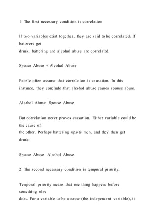 1 The first necessary condition is correlation
If two variables exist together, they are said to be correlated. If
batterers get
drunk, battering and alcohol abuse are correlated.
Spouse Abuse + Alcohol Abuse
People often assume that correlation is causation. In this
instance, they conclude that alcohol abuse causes spouse abuse.
Alcohol Abuse Spouse Abuse
But correlation never proves causation. Either variable could be
the cause of
the other. Perhaps battering upsets men, and they then get
drunk.
Spouse Abuse Alcohol Abuse
2 The second necessary condition is temporal priority.
Temporal priority means that one thing happens before
something else
does. For a variable to be a cause (the independent variable), it
 