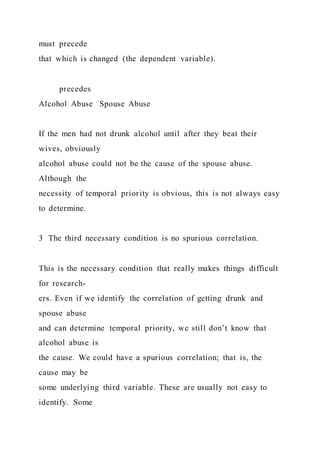 must precede
that which is changed (the dependent variable).
precedes
Alcohol Abuse Spouse Abuse
If the men had not drunk alcohol until after they beat their
wives, obviously
alcohol abuse could not be the cause of the spouse abuse.
Although the
necessity of temporal priority is obvious, this is not always easy
to determine.
3 The third necessary condition is no spurious correlation.
This is the necessary condition that really makes things difficult
for research-
ers. Even if we identify the correlation of getting drunk and
spouse abuse
and can determine temporal priority, we still don’t know that
alcohol abuse is
the cause. We could have a spurious correlation; that is, the
cause may be
some underlying third variable. These are usually not easy to
identify. Some
 
