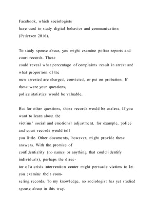 Facebook, which sociologists
have used to study digital behavior and communication
(Pedersen 2016).
To study spouse abuse, you might examine police reports and
court records. These
could reveal what percentage of complaints result in arrest and
what proportion of the
men arrested are charged, convicted, or put on probation. If
these were your questions,
police statistics would be valuable.
But for other questions, those records would be useless. If you
want to learn about the
victims’ social and emotional adjustment, for example, police
and court records would tell
you little. Other documents, however, might provide these
answers. With the promise of
confidentiality (no names or anything that could identify
individuals), perhaps the direc-
tor of a crisis intervention center might persuade victims to let
you examine their coun-
seling records. To my knowledge, no sociologist has yet studied
spouse abuse in this way.
 
