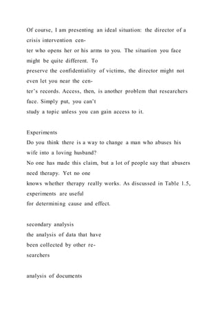 Of course, I am presenting an ideal situation: the director of a
crisis intervention cen-
ter who opens her or his arms to you. The situation you face
might be quite different. To
preserve the confidentiality of victims, the director might not
even let you near the cen-
ter’s records. Access, then, is another problem that researchers
face. Simply put, you can’t
study a topic unless you can gain access to it.
Experiments
Do you think there is a way to change a man who abuses his
wife into a loving husband?
No one has made this claim, but a lot of people say that abusers
need therapy. Yet no one
knows whether therapy really works. As discussed in Table 1.5,
experiments are useful
for determining cause and effect.
secondary analysis
the analysis of data that have
been collected by other re-
searchers
analysis of documents
 