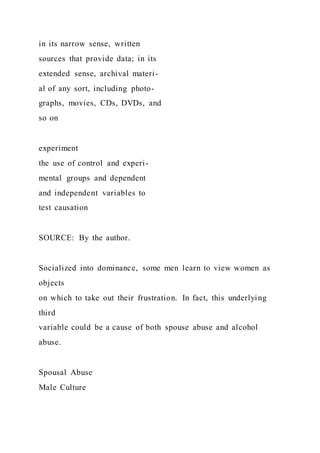in its narrow sense, written
sources that provide data; in its
extended sense, archival materi-
al of any sort, including photo-
graphs, movies, CDs, DVDs, and
so on
experiment
the use of control and experi-
mental groups and dependent
and independent variables to
test causation
SOURCE: By the author.
Socialized into dominance, some men learn to view women as
objects
on which to take out their frustration. In fact, this underlying
third
variable could be a cause of both spouse abuse and alcohol
abuse.
Spousal Abuse
Male Culture
 