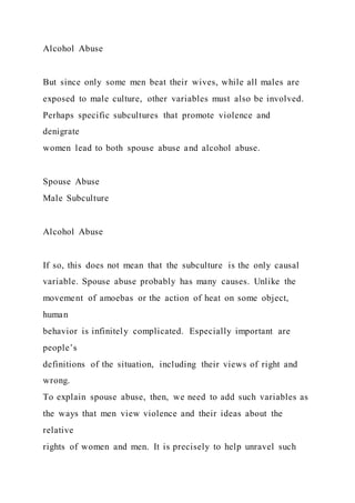 Alcohol Abuse
But since only some men beat their wives, while all males are
exposed to male culture, other variables must also be involved.
Perhaps specific subcultures that promote violence and
denigrate
women lead to both spouse abuse and alcohol abuse.
Spouse Abuse
Male Subculture
Alcohol Abuse
If so, this does not mean that the subculture is the only causal
variable. Spouse abuse probably has many causes. Unlike the
movement of amoebas or the action of heat on some object,
human
behavior is infinitely complicated. Especially important are
people’s
definitions of the situation, including their views of right and
wrong.
To explain spouse abuse, then, we need to add such variables as
the ways that men view violence and their ideas about the
relative
rights of women and men. It is precisely to help unravel such
 