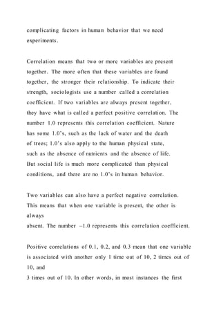 complicating factors in human behavior that we need
experiments.
Correlation means that two or more variables are present
together. The more often that these variables are found
together, the stronger their relationship. To indicate their
strength, sociologists use a number called a correlation
coefficient. If two variables are always present together,
they have what is called a perfect positive correlation. The
number 1.0 represents this correlation coefficient. Nature
has some 1.0’s, such as the lack of water and the death
of trees; 1.0’s also apply to the human physical state,
such as the absence of nutrients and the absence of life.
But social life is much more complicated than physical
conditions, and there are no 1.0’s in human behavior.
Two variables can also have a perfect negative correlation.
This means that when one variable is present, the other is
always
absent. The number –1.0 represents this correlation coefficient.
Positive correlations of 0.1, 0.2, and 0.3 mean that one variable
is associated with another only 1 time out of 10, 2 times out of
10, and
3 times out of 10. In other words, in most instances the first
 