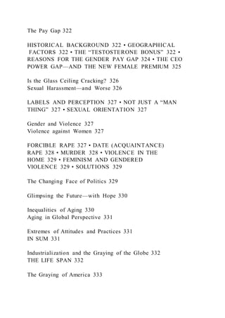 The Pay Gap 322
HISTORICAL BACKGROUND 322 • GEOGRAPHICAL
FACTORS 322 • THE “TESTOSTERONE BONUS” 322 •
REASONS FOR THE GENDER PAY GAP 324 • THE CEO
POWER GAP—AND THE NEW FEMALE PREMIUM 325
Is the Glass Ceiling Cracking? 326
Sexual Harassment—and Worse 326
LABELS AND PERCEPTION 327 • NOT JUST A “MAN
THING” 327 • SEXUAL ORIENTATION 327
Gender and Violence 327
Violence against Women 327
FORCIBLE RAPE 327 • DATE (ACQUAINTANCE)
RAPE 328 • MURDER 328 • VIOLENCE IN THE
HOME 329 • FEMINISM AND GENDERED
VIOLENCE 329 • SOLUTIONS 329
The Changing Face of Politics 329
Glimpsing the Future—with Hope 330
Inequalities of Aging 330
Aging in Global Perspective 331
Extremes of Attitudes and Practices 331
IN SUM 331
Industrialization and the Graying of the Globe 332
THE LIFE SPAN 332
The Graying of America 333
 